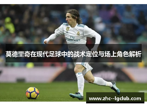 莫德里奇在现代足球中的战术定位与场上角色解析 莫德里奇在现代足球中的战术定位与场上角色解析