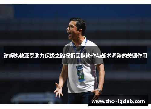 谢晖执教亚泰助力保级之路探析团队协作与战术调整的关键作用 谢晖执教亚泰助力保级之路探析团队协作与战术调整的关键作用