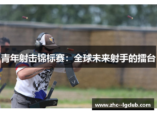 青年射击锦标赛:全球未来射手的擂台 青年射击锦标赛:全球未来射手的擂台