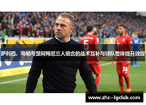 萨利巴、乌帕与楚阿梅尼三人组合的战术互补与球队整体提升效应