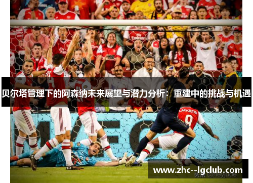 贝尔塔管理下的阿森纳未来展望与潜力分析：重建中的挑战与机遇