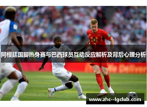 阿根廷国脚热身赛与巴西球员互动反应解析及背后心理分析