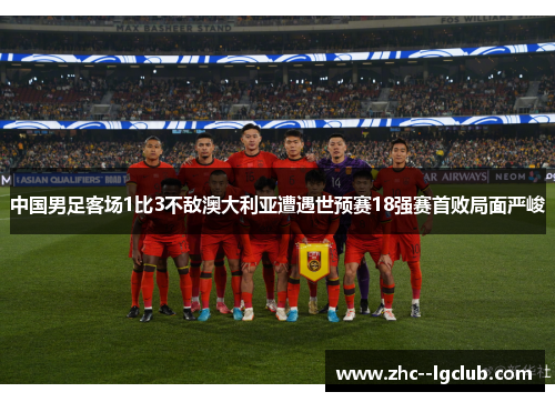 中国男足客场1比3不敌澳大利亚遭遇世预赛18强赛首败局面严峻 中国男足客场1比3不敌澳大利亚遭遇世预赛18强赛首败局面严峻