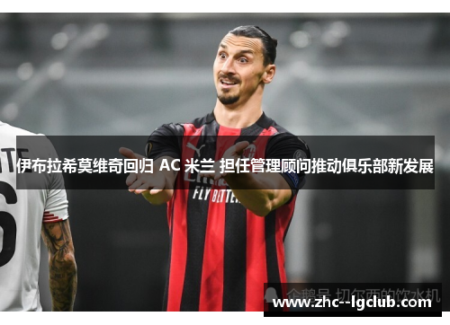 伊布拉希莫维奇回归 AC 米兰 担任管理顾问推动俱乐部新发展 伊布拉希莫维奇回归 AC 米兰 担任管理顾问推动俱乐部新发展
