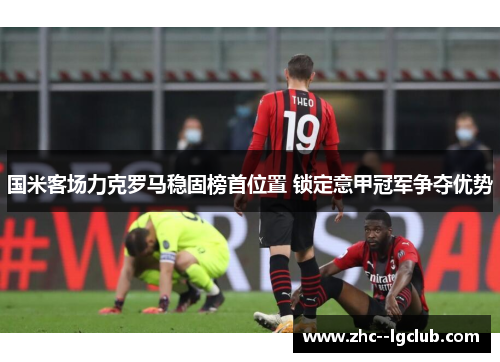 国米客场力克罗马稳固榜首位置 锁定意甲冠军争夺优势 国米客场力克罗马稳固榜首位置 锁定意甲冠军争夺优势